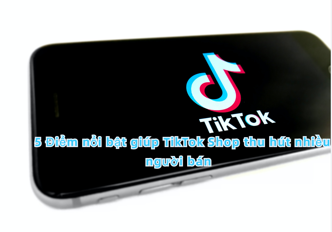 5 Điểm nổi bật giúp TikTok Shop thu hút nhiều nhà bán